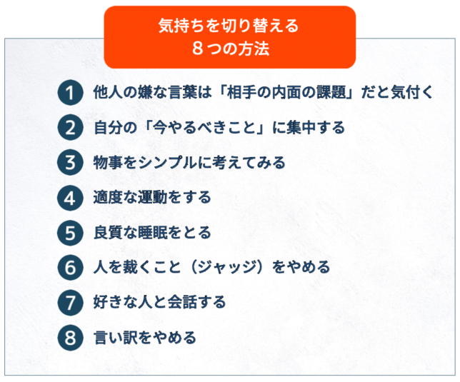 気持ちを切り替える８つの方法①他人の嫌な言葉は「相手の内面の課題」だと気付く②自分の「今やるべきこと」に集中する③物事をシンプルに考えてみる④適度な運動をする⑤良質な睡眠をとる⑥人を裁くこと（ジャッジ）をやめる⑦好きな人と会話する⑧言い訳をやめる